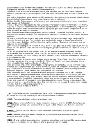 grandes feitos quando devidamente agradadas. Pode-se usar os ciúmes e a ambição das Iyami em
favor próprio, embora não seja recomendável lidar com elas.
O poder de Iyami é atribuído às mulheres velhas, mas pensa-se que, em certos casos, ele pode
pertencer igualmente a moças muito jovens, que o recebem como herança de sua mãe ou uma de suas
avós.
Uma mulher de qualquer idade poderia também adquiri-lo, voluntariamente ou sem que o saiba, depois
de um trabalho feito por alguma Iyami empenhada em fazer proselitismo.
Existem também feiticeiros entre os homens, os oxô, porém seriam infinitamente menos virulentos e
cruéis que as ajé (feiticeiras).
Ao que se diz, ambos são capazes de matar, mas os primeiros jamais atacam membros de sua família,
enquanto as segundas não hesitam em matar seus próprios filhos. As Iyami sao tenazes, vingativas e
atacam em segredo. Dizer seu nome em voz alta é perigoso, pois elas ouvem e se aproximam pra ver
quem fala delas, trazendo sua influência.
Iyami é freqüentemente denominada eleyé, dona do pássaro. O pássaro é o poder da feiticeira; é
recebendo-o que ela se torna ajé. É ao mesmo tempo o espírito e o pássaro que vão fazer os trabalhos
maléficos.
Durante as expedições do pássaro, o corpo da feiticeira permanece em casa, inerte na cama até o
momento do retorno da ave. Para combater uma ajé, bastaria, ao que se diz, esfregar pimenta
vermelha no corpo deitado e indefeso. Quando o espírito voltasse não poderia mais ocupar o corpo
maculado por seu interdito.
Iyami possui uma cabaça e um pássaro. A coruja é um de seus pássaros. É este pássaro quem leva os
feitiços até seus destinos. Ele é pássaro bonito e elegante, pousa suavemente nos tetos das casas, e é
silencioso.
"Se ela diz que é pra matar, eles matam, se ela diz pra levar os intestinos de alguém, levarão".
Ela envia pesadelos, fraqueza nos corpos, doenças, dor de barriga, levam embora os olhos e os
pulmões das pessoas, dá dores de cabeça e febre, não deixa que as mulheres engravidem e não deixa
as grávidas darem à luz.
As Iyami costumam se reunir e beber juntas o sangue de suas vítimas. Toda Iyami deve levar uma
vítima ou o sangue de uma pessoa à reunião das feiticeiras. Mas elas têm seus protegidos, e uma
Iyami não pode atacar os protegidos de outra Iyami.
Iyami Oshorongá está sempre encolerizada e sempre pronta a desencadear sua ira contra os seres
humanos. Está sempre irritada, seja ou não maltratada, esteja em companhia numerosa ou solitária,
quer se fale bem ou mal dela, ou até mesmo que não se fale, deixando-a assim num esquecimento
desprovido de glória. Tudo é pretexto para que Iyami se sinta ofendida.
Iyami é muito astuciosa; para justificar sua cólera, ela institui proibições. Não as dá a conhecer
voluntariamente, pois assim poderá alegar que os homens as transgridem e poderá punir com rigor,
mesmo que as proibições não sejam violadas. Iyami fica ofendida se alguém leva uma vida muito
virtuosa, se alguém é muito feliz nos negócios e junta uma fortuna honesta, se uma pessoa é por
demais bela ou agradável, se goza de muito boa saúde, se tem muitos filhos, e se essa pessoa não
pensa em acalmar os sentimentos de ciúme dela com oferendas em segredo. É preciso muito cuidado
com elas. E só Orunmilá consegue acalmá-la.
Fonte: As Senhoras do Pássaro da Noite

IYA : É uma Deusa cultuada pelos negros da nação Grunci. O assentamento dessa deusa é feito em
um tanque, com conchas e caramujos, além de quartinhas de porcelana.
LISSA : É considerado Vodun pertence a família do raio.,
MAWU : Possui uma parte feminina e outra masculina, o seu par feminino é LISSA. Para alguns as
duas partes são gêmeas, uma corresponde à Lua outra ao Sol, filhos de uma divindade suprema
ANABIOLÁ.
POLIBOZI : Vodun cultuado na Casa Grande das Minas, no Maranhão, cujo pai é Sakpatá.
JOKÉN : Deuses jovens que servem de guias abrindo caminhos para outros Voduns mais velhos
passarem. Cultuado no Jêje.
IMOLÉ : É uma entidade sobrenatural que representa os mortos e os ancestrais. São representados
por pequenos montes de terra e é batendo a terra que devem ser invocados.

 