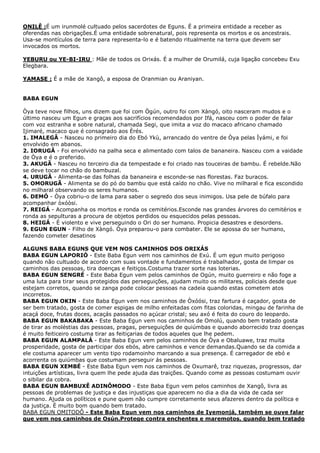 ONILÊ :É um irunmolé cultuado pelos sacerdotes de Eguns. É a primeira entidade a receber as
oferendas nas obrigações.É uma entidade sobrenatural, pois representa os mortos e os ancestrais.
Usa-se montículos de terra para representa-lo e é batendo ritualmente na terra que devem ser
invocados os mortos.
YEBURU ou YE-BI-IRU : Mãe de todos os Orixás. É a mulher de Orumilá, cuja ligação concebeu Exu
Elegbara.
YAMASE : É a mãe de Xangô, a esposa de Oranmian ou Araniyan.

BABA EGUN
Òya teve nove filhos, uns dizem que foi com Ògún, outro foi com Xàngó, oito nasceram mudos e o
último nasceu um Egun e graças aos sacrifícios recomendados por Ifá, nasceu com o poder de falar
com voz estranha e sobre natural, chamada Segi, que imita a voz do macaco africano chamado
Ijimaré, macaco que é consagrado aos Èrés.
1. IMALEGÃ - Nasceu no primeiro dia do Ebó Ykù, arrancado do ventre de Òya pelas Ìyámi, e foi
envolvido em abanos.
2. IORUGÂ - Foi envolvido na palha seca e alimentado com talos de bananeira. Nasceu com a vaidade
de Òya e é o preferido.
3. AKUGÃ - Nasceu no terceiro dia da tempestade e foi criado nas touceiras de bambu. É rebelde.Não
se deve tocar no chão do bambuzal.
4. URUGÃ - Alimenta-se das folhas da bananeira e esconde-se nas florestas. Faz buracos.
5. OMORUGÃ - Alimenta se do pó do bambu que está caído no chão. Vive no milharal e fica escondido
no milharal observando os seres humanos.
6. DEMÓ - Òya cobriu-o de lama para saber o segredo dos seus inimigos. Usa pele de búfalo para
acompanhar òxóòsi.
7. REIGÁ - Acompanha os mortos e ronda os cemitérios.Esconde nas grandes árvores do cemitérios e
ronda as sepulturas a procura de objetos perdidos ou esquecidos pelas pessoas.
8. HEIGÁ - É violento e vive perseguindo o Ori do ser humano. Propicia desastres e desordens.
9. EGUN EGUN - Filho de Xàngó. Òya preparou-o para combater. Ele se apossa do ser humano,
fazendo cometer desatinos
ALGUNS BABA EGUNS QUE VEM NOS CAMINHOS DOS ORIXÁS
BABA EGUN LAPORIÓ - Este Baba Egun vem nos caminhos de Exú. É um egun muito perigoso
quando não cultuado de acordo com suas vontade e fundamentos é trabalhador, gosta de limpar os
caminhos das pessoas, tira doenças e feitiços.Costuma trazer sorte nas loterias.
BABA EGUN SENGRÉ - Este Baba Egun vem pelos caminhos de Ogún, muito guerreiro e não foge a
uma luta para tirar seus protegidos das perseguições, ajudam muito os militares, policiais desde que
estejam corretos, quando se zanga pode colocar pessoas na cadeia quando estas cometem atos
incorretos.
BABA EGUN OKIN - Este Baba Egun vem nos caminhos de Òxóósi, traz fartura é caçador, gosta de
ser bem tratado, gosta de comer espigas de milho enfeitadas com fitas coloridas, mingau de farinha de
acaçá doce, frutas doces, acaçás passados no açúcar cristal; seu axó é feita do couro do leopardo.
BABA EGUN BAKABAKA - Este Baba Egun vem nos caminhos de Omolú, quando bem tratado gosta
de tirar as moléstias das pessoas, pragas, perseguições de quiúmbas e quando aborrecido traz doenças
é muito feiticeiro costuma tirar as feitiçarias de todos aqueles que lhe pedem.
BABA EGUN ALAMPALÁ - Este Baba Egun vem pelos caminhos de Òya e Obaluawe, traz muita
prosperidade, gosta de participar dos ebós, abre caminhos e vence demandas.Quando se da comida a
ele costuma aparecer um vento tipo rodamoinho marcando a sua presença. É carregador de ebó e
acorrenta os quiúmbas que costumam perseguir ás pessoas.
BABA EGUN XEMBÉ - Este Baba Egun vem nos caminhos de Oxumarê, traz riquezas, progressos, dar
intuições artísticas, livra quem lhe pede ajuda das traições. Quando come as pessoas costumam ouvir
o sibilar da cobra.
BABA EGUN BAMBUXÊ ADINÔMODO - Este Baba Egun vem pelos caminhos de Xangô, livra as
pessoas de problemas de justiça e das injustiças que aparecem no dia a dia da vida de cada ser
humano. Ajuda os políticos e pune quem não cumpre corretamente seus afazeres dentro da política e
da justiça. È muito bom quando bem tratado.
BABA EGUN OMITODÔ - Este Baba Egun vem nos caminhos de Iyemonjá, também se ouve falar
que vem nos caminhos de Osún.Protege contra enchentes e maremotos, quando bem tratado

 