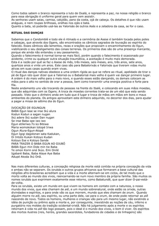 Como todos sabem o branco representa o luto de Oxalá, e representa a paz, na nossa religião o branco
para essa obrigação é uniforme geral para quem vem assistir.
As senhoras usam saias, camisa, calçolão, pano da costa, ojá de cabeça. Os detalhes é que não usam
anáguas, e nem roupas brilhosas, orelhas nos ojás e bata.
Quanto a bata, só poderão usá-las as Yalorisás de outros Asés e a zeladora da casa, se for o caso.
RITUAL DAS DANÇAS
Sabemos que o Candomblé e todo ele é ritmado e a cerimônia de Asese é também tocada pelos potes
e cabaças, que através dos Ogans, são encontrados os cânticos sagrados de louvação ao espírito do
falecido. Esses cânticos são lamentos, rezas e orações que propiciam o encaminhamento do Egun,
viabilizando o seu desligamento das coisas terrenas. Os primeiros dias são de uma presença marcante,
porque ele ainda não entendeu o seu passamento.
Quando o falecimento é normal torna-se mais fácil, porém quando o falecimento é ocasionado por
acidente, crime ou qualquer outra situação traumática, a aceitação é muito mais demorada.
Esta é a razão por quê se faz o Asese de mês, três meses, seis meses, ano, três anos, sete anos,
quartoze anos e vinte um anos. Este caso são para Babalorixás e Yalorixás que tiveram vidas muito
ativas em suas casas quando eram vivas.
O ritual das danças nativas obedece a uma ordem rígida ao que se refere ao ritual, apelidado de tirar o
pé de Egun isto quer dizer que a Yalorixá ou o Babalorisá mais velho é quem vai dançar primeiro lugar.
A ordem é do mais velho para o mais novo, e quando esses estão dançando, os demais colocam as
mãos para o alto no sentido de orar a pessoa, bem como transmitir uma energia positiva e forte para
fila.
Neste andamento uns vão trocando de pessoas na frente do Ibalé, e colocando em suas mãos moedas,
que são adquiridas com os Ogans. A troca de moedas correntes trata-se de um ebó que esta sendo
passado. Visto que o dinheiro anda em tudo que é lugar e troca de mãos em mãos em bons e maus
ambientes do planeta. Os antigos aproveitam este dinheiro adquirido, no decorrer dos dias, para ajudar
a pagar a missa de sétimo dia do Egun.
IVOCAÇÃO DE EGUNGUN
BABA Egun lase se inse Ikú alura
Kodun Kodun a sagan nugan
Ikú adere Ikú sudan Dan nugan
Se inse Baba ope iwo iwo
Egun etileriwo.To ko Bibiwa
Maria womokokan totopé Iriwa
Ogun Alura-Egun-Atopé
Egun Igigi dagolonan sata Kadukan,
Di Intoto Kukan Kotoyo Kudan
Kotoyo Ese e Kotoyo Sande
PARA TRAZER O BABA EGUN AO OJUBÓ
BABA Egun min Dide min tie Baba
Ye omon Korin oná Ikúo. Emi Onilé
Igabaré Baba, Baba Alaye Aye Baba
Adupé Akoda Ikú Onã.
Nas mais diferentes culturas, a concepção religiosa da morte está contida na própria concepção da vida
e ambas não se separam. Os iorubás e outros grupos africanos que formaram a base cultural das
religiões afro-brasileiras acreditam que a vida e a morte alternam-se em ciclos, de tal modo que o
morto volta ao mundo dos vivos, reencarnando-se num novo membro da própria família. São muitos os
nomes iorubás que exprimem exatamente esse retorno, como Babatundê, que quer dizer O-pai-estáde-volta.
Para os iorubás, existe um mundo em que vivem os homens em contato com a natureza, o nosso
mundo dos vivos, que eles chamam de aiê, e um mundo sobrenatural, onde estão os orixás, outras
divindades e espíritos, e para onde vão os que morrem, mundo que eles chamam de orum. Quando
alguém morre no aiê, seu espírito, ou uma parte dele, vai para o orum, de onde pode retornar ao aiê
nascendo de novo. Todos os homens, mulheres e crianças vão para um mesmo lugar, não existindo a
idéia de punição ou prêmio após a morte e, por conseguinte, inexistindo as noções de céu, inferno e
purgatório nos moldes da tradição ocidental-cristã. Não há julgamento após a morte e os espíritos
retornam à vida no aiê tão logo possam, pois o ideal é o mundo dos vivos, o bom é viver. Os espíritos
dos mortos ilustres (reis, heróis, grandes sacerdotes, fundadores de cidades e de linhagens) são

 
