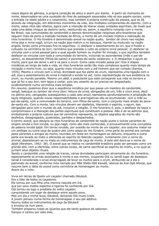 nasce depois de gêmeos, a própria condição de abicu e assim por diante. A partir do momento do
nome, desencadeia-se uma sucessão de ritos de passagem associados não só aos papéis sociais, como
a entrada na idade adulta e o casamento, mas também à própria construção da pessoa, que se dá
através da integração, em diferentes momentos da vida, dos múltiplos componentes do espírito. Com a
morte, estes ritos são refeitos, agora com a intenção de liberar essas unidades espiritiais, de modo que
cada uma deles chegue ao destino certo, restituindo-se, assim, o equilíbrio rompido com a morte.
No Brasil, nas comunidades de candomblé e demais denominações religiosas afro-brasileiras que
seguem mais de perto a tradição herdada da África, a morte de um iniciado implica a realização de
ritos funerários. O rito fúnebre é denominado axexê na nação queto, tambor de choro nas nações
mina-jeje e mina-nagô, sirrum na nação jeje-mahim e no batuque, ntambi ou mukundu na nação
angola, tendo como principais fins os seguintes: 1) desfazer o assentamento do ori, que é fixado e
cultuado na cerimônia do bori, cerimônia que precede o culto do próprio orixá pessoal; 2) desfazer os
vínculos com o orixá pessoal para o qual aquele homem ou mulher foi iniciado, o que significa também
desfazer os vínculos com toda a comunidade do terreiro, incluindo os ascendentes (mãe e pai-desanto), os descendentes (filhos-de-santo) e parentes-de-santo colaterais; e 3) despachar o egum do
morto, para que ele deixe o aiê e vá para o orum. Como cada iniciado passa por ritos e etapas
iniciáticas ao longo de toda a vida, os ritos funerários serão tão mais complexos quanto mais tempo de
iniciação o morto tiver, ou seja, quanto mais vínculos com o aiê tiverem que ser cortado (Santos,
1976). Mesmo o vínculo com o orixá, divindade que faz parte do orum, representa uma ligação com o
aiê, pois o assentamento do orixá é material e existe no aiê, como representação de sua existência no
orum, ou mundo paralelo. Mesmo um abiã, o postulante que está começando sua vida no terreiro e
que já fez o seu bori, tem laços a cortar, pois seu assento de ori precisa ser despachado,
evidentemente numa cerimônia mais simples.
Em resumo, podemos dizer que a seqüência iniciática por que passa um membro do candomblé,
xangô, batuque ou tambor de mina (bori, feitura de orixá, obrigações de um, três e cinco anos, decá
no sétimo ano, obrigações subseqüentes a cada sete anos) representa aprofundamento e ampliação de
laços religiosos, quando novas responsabilidades e prerrogativas vão se acumulando: com a mãe ou
pai-de-santo, com a comunidade do terreiro, com filhos-de-santo, com o conjunto mais amplo do povode-santo etc. Com a morte, tais vínculos devem ser desfeitos, liberando o espírito, o egum, das
obrigações para com o mundo do aiê, inclusive a religião. O rito funerário é, pois, o desfazer de laços e
compromissos e a liberação das partes espirituais que constituem a pessoa. Não é de se admirar que,
simbolizando a própria ruptura que tal cerimônia representa, os objetos sagrados do morto são
desfeitos, desagregados, quebrados, partidos e despachados.
O termo axexê, que designa os ritos funerários do candomblé de nação queto e outras variantes de
origem iorubá e fom-iorubá, ou jeje-nagô, como são mais conhecidas, é provavelmente uma corruptela
da palavra iorubá àjèjé. Em terras iorubás, por ocasião da morte de um caçador, era costume matar-se
um antílope ou outra caça de quatro pés como etapa do rito fúnebre. Uma parte do animal era comida
pelos parentes e amigos do morto, reunidos em festa em homenagem ao defunto, enquanto a outra
parte era levada ao mato e oferecida ao espírito do falecido caçador. Juntamente com a carne do
animal, depositavam-se na mata os instrumentos de caça do morto. A este ebó dava-se o nome de
àjèjé (Abraham, 1962: 38). O axexê que se realiza no candomblé brasileiro pode ser pensado como um
grande ebó, com a oferenda, entre outras coisas, de carne sacrificial ao espírito do morto, e no qual se
juntam seus objetos rituais.
Sendo o candomblé uma religião de transe, várias divindades participam ativamente do rito funerário,
especialmente os orixás associados à morte e aos mortos, ocupando Oiá ou Iansã lugar de destaque.
Iansã é considerada o orixá encarregado de levar os mortos para o orum, atribuindo-se a ela o
patronato do axexê, conforme mito narrado por Mãe Stella Odé Kaiodé, ialorixá do Axé Opô Afonjá, que
resume bem a idéia do axexê como cerimônia de homenagem ao morto.
Assim diz o mito:
Vivia em terras de Queto um caçador chamado Odulecê.
Era o líder de todos os caçadores.
Ele tomou por sua filha uma menina nascida em Irá,
que por seus modos espertos e ligeiros foi conhecida por Oiá.
Oiá tornou-se logo a predileta do velho caçador,
conquistando um lugar de destaque entre aquele povo.
Mas um dia a morte levou Odulecê, deixando Oiá muito triste.
A jovem pensou numa forma de homenagear o seu pai adotivo.
Reuniu todos os instrumentos de caça de Odulecê
e enrolou-os num pano.
Também preparou todas as iguarias que ele tanto gostava de saborear.
Dançou e cantou por sete dias,

 