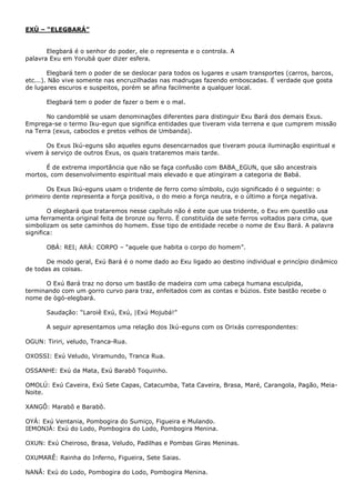 EXÚ – “ELEGBARÁ”
Elegbará é o senhor do poder, ele o representa e o controla. A
palavra Exu em Yorubá quer dizer esfera.
Elegbará tem o poder de se deslocar para todos os lugares e usam transportes (carros, barcos,
etc...). Não vive somente nas encruzilhadas nas madrugas fazendo emboscadas. É verdade que gosta
de lugares escuros e suspeitos, porém se afina facilmente a qualquer local.
Elegbará tem o poder de fazer o bem e o mal.
No candomblé se usam denominações diferentes para distinguir Exu Bará dos demais Exus.
Emprega-se o termo Iku-egun que significa entidades que tiveram vida terrena e que cumprem missão
na Terra (exus, caboclos e pretos velhos de Umbanda).
Os Exus Ikú-eguns são aqueles eguns desencarnados que tiveram pouca iluminação espiritual e
vivem à serviço de outros Exus, os quais trataremos mais tarde.
É de extrema importância que não se faça confusão com BABA_EGUN, que são ancestrais
mortos, com desenvolvimento espiritual mais elevado e que atingiram a categoria de Babá.
Os Exus Ikú-eguns usam o tridente de ferro como símbolo, cujo significado é o seguinte: o
primeiro dente representa a força positiva, o do meio a força neutra, e o último a força negativa.
O elegbará que trataremos nesse capítulo não é este que usa tridente, o Exu em questão usa
uma ferramenta original feita de bronze ou ferro. É constituída de sete ferros voltados para cima, que
simbolizam os sete caminhos do homem. Esse tipo de entidade recebe o nome de Exu Bará. A palavra
significa:
OBÁ: REI; ARÁ: CORPO – “aquele que habita o corpo do homem”.
De modo geral, Exú Bará é o nome dado ao Exu ligado ao destino individual e princípio dinâmico
de todas as coisas.
O Exú Bará traz no dorso um bastão de madeira com uma cabeça humana esculpida,
terminando com um gorro curvo para traz, enfeitados com as contas e búzios. Este bastão recebe o
nome de ògó-elegbará.
Saudação: “Laroiê Exú, Exú, |Exú Mojubá!”
A seguir apresentamos uma relação dos Ikú-eguns com os Orixás correspondentes:
OGUN: Tiriri, veludo, Tranca-Rua.
OXOSSI: Exú Veludo, Viramundo, Tranca Rua.
OSSANHE: Exú da Mata, Exú Barabô Toquinho.
OMOLÚ: Exú Caveira, Exú Sete Capas, Catacumba, Tata Caveira, Brasa, Maré, Carangola, Pagão, MeiaNoite.
XANGÔ: Marabô e Barabô.
OYÁ: Exú Ventania, Pombogira do Sumiço, Figueira e Mulando.
IEMONJÁ: Exú do Lodo, Pombogira do Lodo, Pombogira Menina.
OXUN: Exú Cheiroso, Brasa, Veludo, Padilhas e Pombas Giras Meninas.
OXUMARÊ: Rainha do Inferno, Figueira, Sete Saias.
NANÃ: Exú do Lodo, Pombogira do Lodo, Pombogira Menina.

 