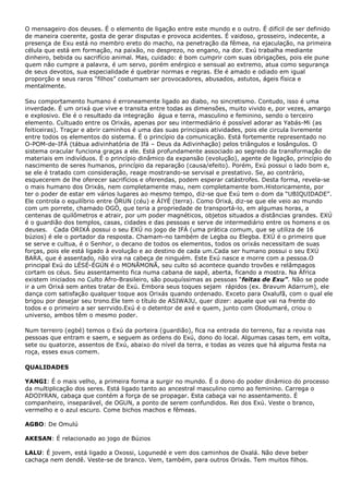 O mensageiro dos deuses. É o elemento de ligação entre este mundo e o outro. É difícil de ser definido
de maneira coerente, gosta de gerar disputas e provoca acidentes. É vaidoso, grosseiro, indecente, a
presença de Exu está no membro ereto do macho, na penetração da fêmea, na ejaculação, na primeira
célula que está em formação, na paixão, no desprezo, no engano, na dor. Exú trabalha mediante
dinheiro, bebida ou sacrifício animal. Mas, cuidado: é bom cumprir com suas obrigações, pois ele pune
quem não cumpre a palavra, é um servo, porém enérgico e sensual ao extremo, atua como segurança
de seus devotos, sua especialidade é quebrar normas e regras. Ele é amado e odiado em igual
proporção e seus raros “filhos” costumam ser provocadores, abusados, astutos, ágeis física e
mentalmente.
Seu comportamento humano é erroneamente ligado ao diabo, no sincretismo. Contudo, isso é uma
inverdade. É um orixá que vive e transita entre todas as dimensões, muito vivido e, por vezes, amargo
e explosivo. Ele é o resultado da integração água e terra, masculino e feminino, sendo o terceiro
elemento. Cultuado entre os Orixás, apenas por seu intermediário é possível adorar as Yabás-Mi (as
feiticeiras). Traçar e abrir caminhos é uma das suas principais atividades, pois ele circula livremente
entre todos os elementos do sistema. É o princípio da comunicação. Está fortemente representado no
O-POM-de-IFÁ (tábua adivinhatória de Ifá – Deus da Adivinhação) pelos triângulos e losângulos. O
sistema oracular funciona graças a ele. Está profundamente associado ao segredo da transformação de
materiais em indivíduos. É o princípio dinâmico da expansão (evolução), agente de ligação, princípio do
nascimento de seres humanos, princípio da reparação (causa/efeito). Porém, Exú possui o lado bom e,
se ele é tratado com consideração, reage mostrando-se servisal e prestativo. Se, ao contrário,
esquecerem de lhe oferecer sacrifícios e oferendas, podem esperar catástrofes. Desta forma, revela-se
o mais humano dos Orixás, nem completamente mau, nem completamente bom.Historicamente, por
ter o poder de estar em vários lugares ao mesmo tempo, diz-se que Exú tem o dom da “UBIQUIDADE”.
Ele controla o equilíbrio entre ÒRUN (céu) e ÀIYÉ (terra). Como Orixá, diz-se que ele veio ao mundo
com um porrete, chamado OGÒ, que teria a propriedade de transportá-lo, em algumas horas, a
centenas de quilômetros e atrair, por um poder magnéticos, objetos situados a distâncias grandes. EXÚ
é o guardião dos templos, casas, cidades e das pessoas e serve de intermediário entre os homens e os
deuses. Cada ORIXÁ possui o seu EXÚ no jogo de IFÁ (uma prática comum, que se utiliza de 16
búzios) é ele o portador da resposta. Chamam-no também de Legba ou Elegba. EXÚ é o primeiro que
se serve e cultua, é o Senhor, o decano de todos os elementos, todos os orixás necessitam de suas
forças, pois ele está ligado à evolução e ao destino de cada um.Cada ser humano possui o seu EXÚ
BARA, que é assentado, não vira na cabeça de ninguém. Este Exú nasce e morre com a pessoa.O
principal Exú do LÉSÉ-ÉGÚN é o MONÃMONÃ, seu culto só acontece quando trovões e relâmpagos
cortam os céus. Seu assentamento fica numa cabana de sapê, aberta, ficando a mostra. Na África
existem iniciados no Culto Afro-Brasileiro, são pouquíssimas as pessoas “feitas de Exu”. Não se pode
ir a um Orixá sem antes tratar de Exú. Embora seus toques sejam rápidos (ex. Bravum Adarrum), ele
dança com satisfação qualquer toque aos Orixás quando ordenado. Exceto para Oxalufã, com o qual ele
brigou por desejar seu trono.Ele tem o título de ASIWAJU, quer dizer: aquele que vai na frente do
todos e o primeiro a ser serrvido.Exú é o detentor de axé e quem, junto com Olodumaré, criou o
universo, ambos têm o mesmo poder.
Num terreiro (egbé) temos o Exú da porteira (guardião), fica na entrada do terreno, faz a revista nas
pessoas que entram e saem, e seguem as ordens do Exú, dono do local. Algumas casas tem, em volta,
sete ou quatorze, assentos de Exú, abaixo do nível da terra, e todas as vezes que há alguma festa na
roça, esses exus comem.
QUALIDADES
YANGI: É o mais velho, a primeira forma a surgir no mundo. É o dono do poder dinâmico do processo
da multiplicação dos seres. Está ligado tanto ao ancestral masculino como ao feminino. Carrega o
ADOIYRAN, cabaça que contém a força de se propagar. Esta cabaça vai no assentamento. É
companheiro, inseparável, de OGUN, a ponto de serem confundidos. Rei dos Exú. Veste o branco,
vermelho e o azul escuro. Come bichos machos e fêmeas.
AGBO: De Omulú
AKESAN: É relacionado ao jogo de Búzios
LALU: É jovem, está ligado a Oxossi, Logunedé e vem dos caminhos de Oxalá. Não deve beber
cachaça nem dendê. Veste-se de branco. Vem, também, para outros Orixás. Tem muitos filhos.

 