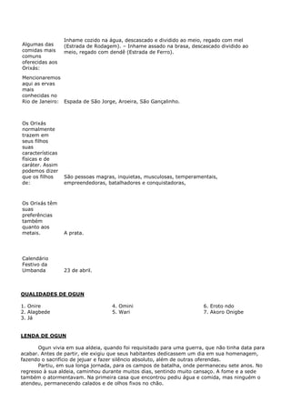 Algumas das
comidas mais
comuns
oferecidas aos
Orixás:

Inhame cozido na água, descascado e dividido ao meio, regado com mel
(Estrada de Rodagem). – Inhame assado na brasa, descascado dividido ao
meio, regado com dendê (Estrada de Ferro).

Mencionaremos
aqui as ervas
mais
conhecidas no
Rio de Janeiro: Espada de São Jorge, Aroeira, São Gançalinho.

Os Orixás
normalmente
trazem em
seus filhos
suas
características
físicas e de
caráter. Assim
podemos dizer
que os filhos
de:

São pessoas magras, inquietas, musculosas, temperamentais,
empreendedoras, batalhadores e conquistadoras,

Os Orixás têm
suas
preferências
também
quanto aos
metais.

A prata.

Calendário
Festivo da
Umbanda

23 de abril.

QUALIDADES DE OGUN
1. Onire
2. Alagbede
3. Já

4. Omini
5. Wari

6. Eroto ndo
7. Akoro Onigbe

LENDA DE OGUN
Ogun vivia em sua aldeia, quando foi requisitado para uma guerra, que não tinha data para
acabar. Antes de partir, ele exigiu que seus habitantes dedicassem um dia em sua homenagem,
fazendo o sacrifício de jejuar e fazer silêncio absoluto, além de outras oferendas.
Partiu, em sua longa jornada, para os campos de batalha, onde permaneceu sete anos. No
regresso à sua aldeia, caminhou durante muitos dias, sentindo muito cansaço. A fome e a sede
também o atormentavam. Na primeira casa que encontrou pediu água e comida, mas ninguém o
atendeu, permanecendo calados e de olhos fixos no chão.

 