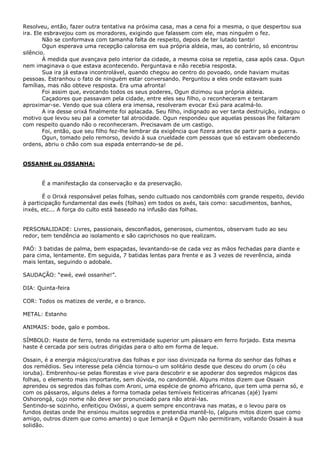 Resolveu, então, fazer outra tentativa na próxima casa, mas a cena foi a mesma, o que despertou sua
ira. Ele esbravejou com os moradores, exigindo que falassem com ele, mas ninguém o fez.
Não se conformava com tamanha falta de respeito, depois de ter lutado tanto!
Ogun esperava uma recepção calorosa em sua própria aldeia, mas, ao contrário, só encontrou
silêncio.
À medida que avançava pelo interior da cidade, a mesma coisa se repetia, casa após casa. Ogun
nem imaginava o que estava acontecendo. Perguntava e não recebia resposta.
Sua ira já estava incontrolável, quando chegou ao centro do povoado, onde haviam muitas
pessoas. Estranhou o fato de ninguém estar conversando. Perguntou a eles onde estavam suas
famílias, mas não obteve resposta. Era uma afronta!
Foi assim que, evocando todos os seus poderes, Ogun dizimou sua própria aldeia.
Caçadores que passavam pela cidade, entre eles seu filho, o reconheceram e tentaram
aproximar-se. Vendo que sua cólera era imensa, resolveram evocar Exú para acalmá-lo.
A ira desse orixá finalmente foi aplacada. Seu filho, indignado ao ver tanta destruição, indagou o
motivo que levou seu pai a cometer tal atrocidade. Ogun respondeu que aquelas pessoas lhe faltaram
com respeito quando não o reconheceram. Precisavam de um castigo.
Foi, então, que seu filho fez-lhe lembrar da exigência que fizera antes de partir para a guerra.
Ogun, tomado pelo remorso, devido à sua crueldade com pessoas que só estavam obedecendo
ordens, abriu o chão com sua espada enterrando-se de pé.

OSSANHE ou OSSANHA:
É a manifestação da conservação e da preservação.
É o Orixá responsável pelas folhas, sendo cultuado nos candomblés com grande respeito, devido
à participação fundamental das ewés (folhas) em todos os axés, tais como: sacudimentos, banhos,
inxés, etc... A força do culto está baseado na infusão das folhas.
PERSONALIDADE: Livres, passionais, desconfiados, generosos, ciumentos, observam tudo ao seu
redor, tem tendência ao isolamento e são caprichosos no que realizam.
PAÓ: 3 batidas de palma, bem espaçadas, levantando-se de cada vez as mãos fechadas para diante e
para cima, lentamente. Em seguida, 7 batidas lentas para frente e as 3 vezes de reverência, ainda
mais lentas, seguindo o adobale.
SAUDAÇÃO: “ewé, ewé ossanhe!”.
DIA: Quinta-feira
COR: Todos os matizes de verde, e o branco.
METAL: Estanho
ANIMAIS: bode, galo e pombos.
SÍMBOLO: Haste de ferro, tendo na extremidade superior um pássaro em ferro forjado. Esta mesma
haste é cercada por seis outras dirigidas para o alto em forma de leque.
Ossain, é a energia mágico/curativa das folhas e por isso divinizada na forma do senhor das folhas e
dos remédios. Seu interesse pela ciência tornou-o um solitário desde que desceu do orum (o céu
ioruba). Embrenhou-se pelas florestas e vive para descobrir e se apoderar dos segredos mágicos das
folhas, o elemento mais importante, sem dúvida, no candomblé. Alguns mitos dizem que Ossain
aprendeu os segredos das folhas com Aroni, uma espécie de gnomo africano, que tem uma perna só, e
com os pássaros, alguns deles a forma tomada pelas temíveis feiticeiras africanas (ajé) Iyami
Oshorongá, cujo nome não deve ser pronunciado para não atraí-las.
Sentindo-se sozinho, enfeitiçou Oxóssi, a quem sempre encontrava nas matas, e o levou para os
fundos destas onde lhe ensinou muitos segredos e pretendia mantê-lo, (alguns mitos dizem que como
amigo, outros dizem que como amante) o que Iemanjá e Ogum não permitiram, voltando Ossain à sua
solidão.

 