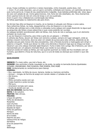 ervas, frutas (colhidas no caminho) e raízes maceradas, vinho moscatel, azeite doce, mel.
— Aroni: É um anão (duende), usa um gorro vermelho, enfeitado com búzios, um cachimbo de barro e
pula numa perna só. A base de seu assentamento é algodão. Suas bebidas preferidas são: aluá, água
de coco com pitada de sal. Come galos brancos, mel, fumo de rolo (desfiado), etc. Para chamarmos
Aroni usamos fumo de rolo em cima de brasa e um ovo quebrado.
Aroni é quem intui o Babalorixá a combinação das folhas.
As folhas apanhadas no redemoinho são para Aroni.
No Ilé Axé Opo Afon já Ossanyin é macho, já no Gantois é cultuado com fêmea e come cabra.
Para colhermos folhas, na mata, despachamos o Exu de Ossanyin e o da mata.
As folhas são colhidas com a mão direita e colocadas numa cabaça com acaçá dissolvido na água qual
as perguntas são feitas a duas cabacinhas e suas vozes poderão ser ouvidas.
As cabaças também acondicionam além de folhas, mel, fumo de rolo e cachaça, que é um elemento
portador de muito Axé.
A voz de Ossanyin é estranha, pois imita o grito de um pássaro — ATIORO.
A colheita das flores, devem ser feitas com extremo cuidado, sempre em lugar selvagem, onde as
plantas crescem livremente, deve-se estar em estado de pureza para esta colheita, abstendo-se de
relações sexuais pelo menos três dias precedentes, indo a floresta durante a madrugada sem dirigir a
palavra a ninguém. Tendo que deixar no chão uma oferenda a Ossanyin logo que se chegue ao local.
Ossanyin usa uma cabaça chamada Igbá-Ossanyin. Fuma e bebe mel e pinga. Ele é feiticeiro, por isto é
representado por um pássaro chamado Eleyê, que reside na sua cabaça.
Ossanyin existe em todas as folhas, por isso quando queimam as matas ele fica revoltado com ser
humano, que destrói a força da natureza, que é a cura de todas as doenças que existem e que vão
existir.
QUALIDADES
IBENEJI: É o mais velho, usa mel e favos, etc.
IKINISE: Usa cachimbo e facão niquelado ou de prata, na saída no barracão.Outras Qualidades:
OYNGBO, ONIGBOGBO, ÈWE DUNDUN, ÈWE RINRIN, ÈWE ÀGBÉ
COR: Verde/amarelo ou verde/branco para Ibeneji
COMIDA:
– Eko, espiralado, na folha da couve, banana, taioba ou mamona vermelha.
– Amiyan – mingau de farinha de acaçá com canela ralada e 3 pitadas de sal.
– Obi branco.
– Orogbo.
– Milho vermelho cozido com sal.
– Feijão fradinho e preto torrado.
– Mel puro.
– Amendoim torrado sem casca.
– Farofa de dendê com sal.
DIA DA SEMANA: Quinta-feira.
DATA: 5 de outubro.
FRUTAS: Não cítricas.
FOLHAS:
Língua de galinha
Folha de dendezeiro
Mutamba
Cipó chumbo
Canela de macaco
Espada de Ogún
Folha de palmeira
Peregun
Rama de leite
Erva tostão
Papinho de peru
Vassourinha de relógio
Parietária
Erva de passarinho
Cajá
Beldroega

 