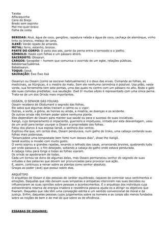 Taioba
Alfavaquinha
Cana do Brejo
Bredo sem espinho
Mal-me-quer-bravo
Folha da costa
BEBIDAS: Aluá, água de coco, gengibre, rapadura ralada e água de coco, cachaça de alambique, vinho
tinto ou branco, melaço de cana.
ILEKÉ: Verde rajado de amarelo.
METAL: ferro, estanho, bronze.
PARTE DO CORPO: O peito dos pés, parte da perna entre o tornozelo e o joelho.
SÍMBOLO: Haste com folhas e um pássaro àtiórò.
SACERDOTE: Olosaiyn.
CARGOS: Sarapebe – homem que comunica o ocorrido de um egbe, relações públicas.
Bàbálòrisá/Ìyálòrisá.
Babalosaiyn.
TOQUE: Ijexá.
SAUDAÇÃO: Èwe Èwe Asá
Ossaniyn ou Ossain (como se escreve habitualmente) é o deus das ervas. Comanda as folhas, as
medicinais, as litúrgicas, é o mestre do mato. Sem ele nenhuma cerimônia é possível. Usa pilão, veste
verde, sua ferramenta tem sete pontas, uma das quais no centro com um pássaro no alto. Bode e galo
são suas comidas prediletas; sua saudação: Ewê ô! muitas vêzes é representado com uma única perna.
Trata-se de um dos Orixás mais importantes.
OSSAIN, O SENHOR DAS FOLHAS
Ossain recebera de Olodumaré o segredo das folhas.
Ele sabia que algumas delas traziam a calma ou o vigor.
Outras, a sorte, a glória, as honras ou ainda, a miséria, as doenças e os acidente.
Os outros orixás não tinham poder sobre nenhuma planta.
Eles dependiam de Ossain para manter sua saúde ou para o sucesso de suas iniciativas.
Xangô, cujo temperamento é impaciente, guerreiro e impetuoso, irritado por esta desvantagem, usou
de um ardil para tentar usurpar a Ossain a propriedade das folhas.
Falou dos planos à sua esposa Iansã, a senhora dos ventos.
Explicou-lhe que, em certos dias, Ossain pendurava, num galho de Iroko, uma cabaça contendo suas
folhas mais poderosas.
"Desencadeie uma tempestade bem forte num desses dias", disse-lhe Xangô.
Iansã aceitou a missão com muito gosto.
O vento soprou a grandes rajadas, levando o telhado das casas, arrancando árvores, quebrando tudo
por onde passava e, o fim desejado, soltando a cabaça do galho onde estava pendurada.
A cabaça rolou para longe e todas as folhas voaram.
Os orixás se apoderaram de todas.
Cada um tornou-se dono de algumas delas, mas Ossain permaneceu senhor do segredo de suas
virtudes e das palavras que devem ser pronunciadas para provocar sua ação.
E, assim, continuou a reinar sobre as plantas como senhor absoluto.
Graças ao poder (axé) que possui sobre elas.
ARQUÉTIPO
O arquétipo de Ossain é das pessoas de caráter equilibrado, capazes de controlar seus sentimentos e
emoções. Daquelas que não deixam suas simpatias e antipatias intervirem nas suas decisões ou
influenciarem as suas opiniões sobre pessoas e acontecimentos. É o arquétipo dos indivíduos cuja
extraordinária reserva de energia criadora e resistência passiva ajuda-os a atingir os objetivos que
fixaram. Daqueles que não têm uma concepção estrita e um sentido convencional de moral e da
justiça. Enfim, daquelas pessoas cujos julgamentos sobre os homens e as coisas são menos fundados
sobre as noções de bem e de mal do que sobre as de eficiência.

ESSABAS DE OSSANHE:

 
