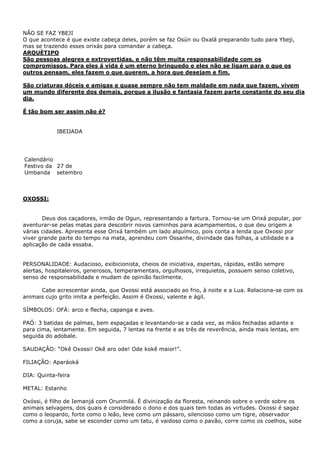 NÃO SE FAZ YBEJI
O que acontece é que existe cabeça deles, porém se faz Osún ou Oxalá preparando tudo para Ybeji,
mas se trazendo esses orixás para comandar a cabeça.
ARQUÈTIPO
São pessoas alegres e extrovertidas, e não têm muita responsabilidade com os
compromissos. Para eles á vida é um eterno brinquedo e eles não se ligam para o que os
outros pensam, eles fazem o que querem, a hora que desejam e fim.
São criaturas dóceis e amigas e quase sempre não tem maldade em nada que fazem, vivem
um mundo diferente dos demais, porque a ilusão e fantasia fazem parte constante do seu dia
dia.
É tão bom ser assim não é?

IBEIJADA

Calendário
Festivo da 27 de
Umbanda setembro

OXOSSI:
Deus dos caçadores, irmão de Ogun, representando a fartura. Tornou-se um Orixá popular, por
aventurar-se pelas matas para descobrir novos caminhos para acampamentos, o que deu origem a
várias cidades. Apresenta esse Orixá também um lado alquímico, pois conta a lenda que Oxossi por
viver grande parte do tempo na mata, aprendeu com Ossanhe, divindade das folhas, a utilidade e a
aplicação de cada essaba.
PERSONALIDADE: Audacioso, exibicionista, cheios de iniciativa, espertas, rápidas, estão sempre
alertas, hospitaleiros, generosos, temperamentais, orgulhosos, irrequietos, possuem senso coletivo,
senso de responsabilidade e mudam de opinião facilmente.
Cabe acrescentar ainda, que Oxossi está associado ao frio, à noite e a Lua. Relaciona-se com os
animais cujo grito imita a perfeição. Assim é Oxossi, valente e ágil.
SÍMBOLOS: OFÁ: arco e flecha, capanga e aves.
PAÓ: 3 batidas de palmas, bem espaçadas e levantando-se a cada vez, as mãos fechadas adiante e
para cima, lentamente. Em seguida, 7 lentas na frente e as três de reverência, ainda mais lentas, em
seguida do adobale.
SAUDAÇÂO: “Okê Oxossi! Okê aro ode! Ode kokê maior!”.
FILIAÇÂO: Aparáoká
DIA: Quinta-feira
METAL: Estanho
Oxóssi, é filho de Iemanjá com Orunmilá. É divinização da floresta, reinando sobre o verde sobre os
animais selvagens, dos quais é considerado o dono e dos quais tem todas as virtudes. Oxossi é sagaz
como o leopardo, forte como o leão, leve como um pássaro, silencioso como um tigre, observador
como a coruja, sabe se esconder como um tatu, é vaidoso como o pavão, corre como os coelhos, sobe

 