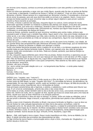 em árvores como macaco, conhece os animais profundamente e com eles partilha o conhecimento da
natureza.
Dizem os mitos que aprendeu a caçar com seu irmão Ogum, quando este lhe deu as pontas de flechas
e, mais tarde, a espingarda. A essência de Oxossi é "atingir um objetivo". Fixar um alvo e atingi-lo.
Alimentar a família. Oxossi sempre foi o responsável por alimentar a família. É considerado o orixá que
dá de comer às pessoas, pois sob seus domínios estão os animais e os vegetais. Assim, invoca-se a
energia de Oxóssi quando se quer encontrar algo ou atingir algum objetivo e para prover sustento
(moral ou físico) durante as jornadas.
No limite, é Oxossi o patrono da natureza, enquanto Ogum é a cultura. Como sempre foi muito
observador aprendeu também os mistérios e poderes das plantas com Ossain, orixá dono dos poderes
de cura das folhas, que certa vez o enfeitiçou, levando-o para o fundo da floresta a fim de ter
companhia. Iemanjá, sua ciumenta mãe, enfurecendo-se, mandou que Ogum fosse buscar seu irmão
na floresta e o arrancasse dos feitiços de Ossain.
Invoca-se Oxossi, portanto, quando se quer encontrar remédios para certos males, embora seja
necessário pedir a Ossain que o remédio faça efeito. Ogum assim o fez, mas como Oxóssi relutasse em
voltar ao lar, e ao voltar desfeiteasse sua mãe, esta o proibiu de viver dentro da casa, deixando-o ao
relento. Como havia prometido ao irmão ser sempre seu companheiro, Ogum foi viver também do lado
de fora de casa.
Oxóssi tornou-se o melhor dos caçadores e diz o mito que foi ele quem livrou Araketu, sua cidade, de
um grande feitiço das perigosíssimas ajés (feiticeiras africanas) Iyami Oshorongá, que se transformam
em pássaros e atacam as pessoas e cidades com doenças e miséria.
Tendo uma destas feiticeiras pousado sobre o palácio do rei de Ketu, e os demais caçadores do reino
perdido todas as suas flechas tentando matá-la, Oxóssi, com apenas uma, deu cabo do perigoso
pássaro, tendo sido conclamado o rei de Ketu. Pede-se a Oxóssi, portanto, que destrua feitiços ou
energias maléficas.
Um dia, enquanto caçava elefantes para retirar-lhes as presas, Oxóssi encontrou e apaixonou-se por
Oxum, a deusa das águas doces e do ouro que repousa em seus leitos e com ela teve um filho, LogunEdé. Filho da floresta com as águas dos rios, Logun-Edé é considerado o orixá da fartura e da riqueza
que ambos os domínios apresentam e dos quais compartilha. Mais adiante eu falo sobre Logun-Edé.
Dia da Semana: terça-feira
Símbolo: ofá (arco e flecha)
Cor: azul e verde (azul pela relação com o ar - no lançamento das flechas - e verde pelas matas)
Elemento: ar e terra
Número: 3
Comida: milho e coco.
Saudação: Okê Arô, Oxossi!
OXÓSSI (oxo: "caçador; ossi: "noturno")
Oxóssi, deus dos caçadores teria sido o irmão caçula ou o filho de Ogum , é o orixá da caça, chamado
muitas vezes de Odé Wawá, ou seja, "Caçador dos Céus". É a divindade da fartura, da abundância, da
prosperidade, Em seu lado negativo, porém, pode ser também o pai da míngua, da falta de provisão. A
seguir citaremos outras importâncias, isto é, atribuições de Oxóssi:
Suas principais características são a ligeireza, a astúcia, a sabedoria, o jeito ardiloso para faturar sua
caça. É um orixá de contemplação, amante das artes e das coisas belas.
Como todos os orixás, Oxóssi também está no dia-a-dia dos seres vivos, convivendo intimamente com
todos nós. Dentro do Culto, ele é o caçador do Axé, aquele que busca as coisas boas para uma Casa de
Santo, aquele que caça as boas influências e as energias positivas.
No dia-a-dia, encontramos o deus da caça no almoço, no jantar, enfim em todas as refeições, pois é
ele que provê o alimento. Rege a lavoura, a agricultura, permitindo bom plantio e boa colheita para
todos.
O culto a esse orixá é bastante difundido no Brasil, mas pouco lembrado na Nigéria, o que se deve ao
fato de Oxóssi ter sido cultuado basicamente em Keto (terra dos panos vermelhos), onde foi
consagrado como rei. No século XIX, devido ao tráfico negreiro, a cidade foi praticamente destruída
pelos ataques das tropas do rei Daomé. Os filhos consagrados a Oxóssi foram vendidos como escravos
no Brasil, Antilhas e Cuba. É o orixá que cultua o próprio individualismo, tendo determinação para
qualquer combate. Outros deuses da caça: Oriluerê, Erinlé, Ibualama, Logun Edé.
Oxóssi – Odé, está ligado à terra virgem. Possui muita importância em Kétu, torna-se Alákétu (rei do
Kétu). É àxèxè (princípio dos princípios) dos descendentes de Kétu.
Os Oge (chifres de touro) fazem a comunicação entre o Aiyé e Orún, chamados de: Olugboohun – o
senhor escuta a minha voz.

 