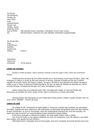 Os Orixás
normalmente
trazem em
seus filhos
suas
características
físicas e de
caráter. Assim
podemos dizer
que os filhos
de:

São pessoas leves, inquietas, interessam-se por tudo, pouco
perseverantes, instáveis em suas afeições, facilmente sugestionados.

Os Orixás têm
suas
preferências
também
quanto aos
metais.

O ferro.

Calendário
Festivo da
Umbanda

20 de janeiro.

LENDA DE OXOSSI:
Oxossi é irmão de Ogun. Ogun resolveu ensinar a arte de caçar à Ibô, Como era conhecido
Oxossi.
Oxalá precisou da pena de uma determinada ave e recomendou os serviços de Ogun. Ogun não
conseguiu e indicou o nome de Ibô para assumir o serviço, dizendo à Oxalá que ele era o melhor
caçador do mundo. Assim Ibô seguiu viagem, foi para a floresta e com apenas uma flecha conseguiu
matar a ave e retirar a pena que Oxalá precisava. Só que na saída da floresta foi atacado por vários
animais ferozes, conseguindo escapar com vida, carregando a pena.
Andou vários dias se arrastando pelo chão. Conseguindo chegar ao reino de Oxalá não
atravessou os portões por estar quase morto. Ogun o encontrou e o levou até Oxalá.
Desconsertado Ibô desculpou-se com Oxalá pelo atraso porém, Oxalá o saudou dando à ele um
novo nome: OXOSSI – Senhor da Caça.
LENDA DE ODÉ
Na cidade de Ifé, realizavam-se festividades e rituais por ocasião das colheitas. Os sacerdotes
da aldeia, fugindo aos seus costumes, não realizavam as oferendas obrigatórias para três das maiores
bruxas conhecidas: as Iya-mi Oxorongás. Esse ato imperdoável precisava de uma boa punição. Foi
assim que elas enviaram um enorme pássaro para assombrar aquela aldeia.
A ave ficou pousada no telhado do palácio, de onde podia avistar toda a cidade.
Um clima de medo e mau agouro espalhou-se entre os moradores, que não sabiam o que fazer
para acabar com aquele terrível monstro.
Oferendas foram realizadas para as Oxorongás, mas sem resultado. Era tarde demais para isso.

 