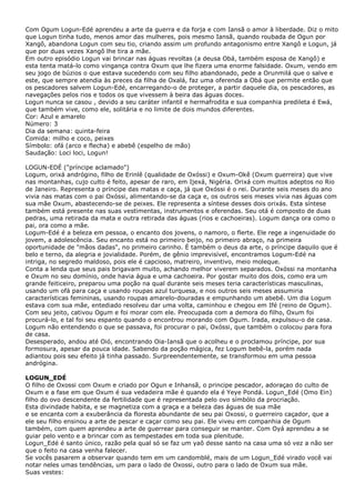 Com Ogum Logun-Edé aprendeu a arte da guerra e da forja e com Iansã o amor à liberdade. Diz o mito
que Logun tinha tudo, menos amor das mulheres, pois mesmo Iansã, quando roubada de Ogun por
Xangô, abandona Logun com seu tio, criando assim um profundo antagonismo entre Xangô e Logun, já
que por duas vezes Xangô lhe tira a mãe.
Em outro episódio Logun vai brincar nas águas revoltas (a deusa Obá, também esposa de Xangô) e
esta tenta matá-lo como vingança contra Oxum que lhe fizera uma enorme falsidade. Oxum, vendo em
seu jogo de búzios o que estava sucedendo com seu filho abandonado, pede a Orunmilá que o salve e
este, que sempre atendia às preces da filha de Oxalá, faz uma oferenda a Obá que permite então que
os pescadores salvem Logun-Edé, encarregando-o de proteger, a partir daquele dia, os pescadores, as
navegações pelos rios e todos os que vivessem à beira das águas doces.
Logun nunca se casou , devido a seu caráter infantil e hermafrodita e sua companhia predileta é Ewá,
que também vive, como ele, solitária e no limite de dois mundos diferentes.
Cor: Azul e amarelo
Número: 3
Dia da semana: quinta-feira
Comida: milho e coco, peixes
Símbolo: ofá (arco e flecha) e abebê (espelho de mão)
Saudação: Loci loci, Logun!
LOGUN-EDÉ ("príncipe aclamado")
Logum, orixá andrógino, filho de Erinlê (qualidade de Oxóssi) e Oxum-Okê (Oxum guerreira) que vive
nas montanhas, cujo culto é feito, apesar de raro, em Ijexá, Nigéria. Orixá com muitos adeptos no Rio
de Janeiro. Representa o príncipe das matas e caça, já que Oxóssi é o rei. Durante seis meses do ano
vivia nas matas com o pai Oxóssi, alimentando-se da caça e, os outros seis meses vivia nas águas com
sua mãe Oxum, abastecendo-se de peixes. Ele representa a síntese desses dois orixás. Esta síntese
também está presente nas suas vestimentas, instrumentos e oferendas. Seu otá é composto de duas
pedras, uma retirada da mata e outra retirada das águas (rios e cachoeiras). Logum dança ora como o
pai, ora como a mãe.
Logum-Edé é a beleza em pessoa, o encanto dos jovens, o namoro, o flerte. Ele rege a ingenuidade do
jovem, a adolescência. Seu encanto está no primeiro beijo, no primeiro abraço, na primeira
oportunidade de "mãos dadas", no primeiro carinho. É também o deus da arte, o príncipe daquilo que é
belo e terno, da alegria e jovialidade. Porém, de gênio imprevisível, encontramos Logum-Edé na
intriga, no segredo maldoso, pois ele é capcioso, matreiro, inventivo, meio moleque.
Conta a lenda que seus pais brigavam muito, achando melhor viverem separados. Oxóssi na montanha
e Oxum no seu domínio, onde havia água e uma cachoeira. Por gostar muito dos dois, como era um
grande feiticeiro, preparou uma poção na qual durante seis meses teria características masculinas,
usando um ofá para caça e usando roupas azul turquesa, e nos outros seis meses assumiria
características femininas, usando roupas amarelo-douradas e empunhando um abebê. Um dia Logum
estava com sua mãe, entediado resolveu dar uma volta, caminhou e chegou em Ifé (reino de Ogum).
Com seu jeito, cativou Ogum e foi morar com ele. Preocupada com a demora do filho, Oxum foi
procurá-lo, e tal foi seu espanto quando o encontrou morando com Ogum. Irada, expulsou-o de casa.
Logum não entendendo o que se passava, foi procurar o pai, Oxóssi, que também o colocou para fora
de casa.
Desesperado, andou até Oió, encontrando Oia-Iansã que o acolheu e o proclamou príncipe, por sua
formosura, apesar da pouca idade. Sabendo da poção mágica, fez Logum bebê-la, porém nada
adiantou pois seu efeito já tinha passado. Surpreendentemente, se transformou em uma pessoa
andrógina.
LOGUN_EDÉ
O filho de Oxossi com Oxum e criado por Ogun e Inhansã, o principe pescador, adoraçao do culto de
Oxum e a fase em que Oxum é sua vedadeira mãe é quando ela é Yeye Pondá. Logun_Edé (Omo Ein)
filho do ovo descendente da fertilidade que é representada pelo ovo símbólo da procriação.
Esta divindade habita, e se magnetiza com a graça e a beleza das águas de sua mãe
e se encanta com a exuberância da floresta abundante de seu pai Oxossi, o guerreiro caçador, que a
ele seu filho ensinou a arte de pescar e caçar como seu pai. Ele viveu em companhia de Ogum
também, com quem aprendeu a arte de guerrear para conseguir se manter. Com Oyá aprendeu a se
guiar pelo vento e a brincar com as tempestades em toda sua plenitude.
Logun_Edé é santo único, razão pela qual só se faz um yaô desse santo na casa uma só vez a não ser
que o feito na casa venha falecer.
Se vocês pasarem a observar quando tem em um candomblé, mais de um Logun_Edé virado você vai
notar neles umas tendências, um para o lado de Oxossi, outro para o lado de Oxum sua mãe.
Suas vestes:

 