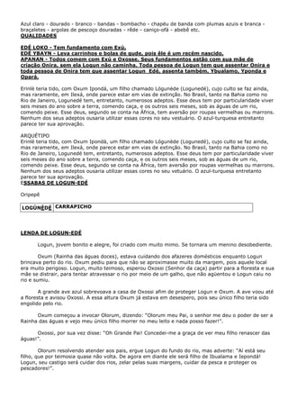 Azul claro - dourado - branco - bandas - bombacho - chapéu de banda com plumas azuis e branca braçaletes - argolas de pescoço douradas - rêde - caniço-ofá - abebê etc.
QUALIDADES
EDÉ LOKO - Tem fundamento com Exú.
EDÉ YBAYN - Leva carrinhos e bolas de gude, pois êle é um recém nascido.
APANAN - Todos comem com Exú e Oxosse. Seus fundamentos estão com sua mãe de
criação Onira, sem ela Logun não caminha. Toda pessoa de Logun tem que assentar Onira e
toda pessoa de Onira tem que assentar Logun_Edé, assenta também, Ybualamo, Yponda e
Opará.
Erinlè teria tido, com Oxum Ipondá, um filho chamado Lógunède (Logunedé), cujo culto se faz ainda,
mas raramente, em Ilexá, onde parece estar em vias de extinção. No Brasil, tanto na Bahia como no
Rio de Janeiro, Logunedé tem, entretanto, numerosos adeptos. Esse deus tem por particularidade viver
seis meses do ano sobre a terra, comendo caça, e os outros seis meses, sob as águas de um rio,
comendo peixe. Esse deus, segundo se conta na África, tem aversão por roupas vermelhas ou marrons.
Nenhum dos seus adeptos ousaria utilizar essas cores no seu vestuário. O azul-turquesa entretanto
parece ter sua aprovação.
ARQUÉTIPO
Erinlè teria tido, com Oxum Ipondà, um filho chamado Lógunède (Logunedé), cujo culto se faz ainda,
mas raramente, em Ilexá, onde parece estar em vias de extinção. No Brasil, tanto na Bahia como no
Rio de Janeiro, Logunedé tem, entretanto, numerosos adeptos. Esse deus tem por particularidade viver
seis meses do ano sobre a terra, comendo caça, e os outros seis meses, sob as águas de um rio,
comendo peixe. Esse deus, segundo se conta na África, tem aversão por roupas vermelhas ou marrons.
Nenhum dos seus adeptos ousaria utilizar essas cores no seu vetuário. O azul-turquesa entretanto
parece ter sua aprovação.
ESSABAS DE LOGUN-EDÉ
Oripepê
LOGÚNÈDÉ CARRAPICHO

LENDA DE LOGUN-EDÉ
Logun, jovem bonito e alegre, foi criado com muito mimo. Se tornara um menino desobediente.
Oxum (Rainha das águas doces), estava cuidando dos afazeres domésticos enquanto Logun
brincava perto do rio. Oxum pediu para que não se aproximasse muito da margem, pois aquele local
era muito perigoso. Logun, muito teimoso, esperou Oxossi (Senhor da caça) partir para a floresta e sua
mãe se distrair, para tentar atravessar o rio por meio de um galho, que não agüentou e Logun caiu no
rio e sumiu.
A grande ave azul sobrevoava a casa de Oxossi afim de proteger Logun e Oxum. A ave voou até
a floresta e avisou Oxossi. A essa altura Oxum já estava em desespero, pois seu único filho teria sido
engolido pelo rio.
Oxum começou a invocar Olorum, dizendo: “Olorum meu Pai, o senhor me deu o poder de ser a
Rainha das águas e vejo meu único filho morrer no meu leito e nada posso fazer!”.
Oxossi, por sua vez disse: “Oh Grande Pai! Concedei-me a graça de ver meu filho renascer das
águas!”.
Olorum resolvendo atender aos pais, ergue Logun do fundo do rio, mas adverte: “Aí está seu
filho, que por teimosia quase não volta. De agora em diante ele será filho de Ibualama e Iepondá!
Logun, seu castigo será cuidar dos rios, zelar pelas suas margens, cuidar da pesca e proteger os
pescadores!”.

 