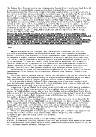 Mãe da água doce, deusa da candura e da meiguice, dona do ouro. Oxum é a rainha do Ijexá. Orixá da
prosperidade, da riqueza, ligada ao desenvolvimento da criança ainda no ventre da mãe.
Oxum exerce uma ampla influência no comportamento dos seres humanos, regendo principalmente o
lado teimoso e manhoso, além daquele espírito maquiavélico que existe em todos nós. No bom sentido,
Oxum " é o veneno das palavras", é o modo piegas das pessoas, é a forma "metida", esnobe
apresentada principalmente pelo sexo feminino. É o cochicho, o segredinho, a fofoca. Está encantada
nas conversas, nos risinhos, nos comentários, nas intriguinhas. Rege o charme, o it, a pose; tudo que
está ligado à sensualidade, sutileza, ao dengo, sendo o sexo feminino o mais influenciado. É o flerte, o
carinho. É o amor puro, real, maduro, solidificado, sensível, não chegando a ser a paixão. É o amor
verdadeiro; ela propicia e alimenta este sentimento nos homens, fazendo-os ser mais calmos e
românticos. É a deusa do amor. Oxum está muito intimamente ligada à magia, pois é a divindade
africana mais ligada às yámi oxorongá, feiticeiras, bruxas. Com elas aprendeu a arte da magia,
estando esta arte ligada ao amor.
Regente do ouro, ela está presente e se encanta em joalherias e outros lugares onde se
trabalha com ouro, seu metal predileto e de regência absoluta. É a protetora dos ourives. É o
próprio ouro. A regência mais fascinante de Oxum é o processo de fecundação. Na
multiplicação da célula mater, Exu entrega a regência para Oxum que vai cuidar do embrião,
do feto, até o nascimento. É Oxum que vai evitar o aborto, manter a criança viva e sadia na
barriga da mãe, onde no nascimento a entrega para Iemanjá, que lhe dará destino.
OXÚN
Oxún é a filha predileta de Yemanjá e Oxalá, ela representa as riquezas e tem suas cores
realizadas ao metal mais precioso da antiguidade que era o cobre. Sua cor preferida é o amarelo.
Mantém profundos laços de amizade com Orumilá, quando ela foi esposa de Orumilá recebeu o título
de Yià Petyby, a zeladora dos cauris. Foi nessa ocasião que ela passou a ter ligações com Exu e um
Odù chamado Oxeturà, para obter as respostas perfeitas do jogo de adivinhações, passando então a
ser perseguida por Exu, o que aqui na terra reflete nos seus filhos. As filhas de Oxún só jogam os
búzios em número de oito, o Mere Dylogun, pois os outros oito búzios restantes que completam o
Dylogun, o jogo dos dezesseis búzios foram roubados por Exu. Isto nos revela a perseguição que é
movida às filhas de Oxún por Exu, pois elas mantêm a outra metade do segredo do Dylogun.
Oxún mantém um grande laço de amizade com Orixá Ossanyin, pois para o equilíbrio da mistura
das ervas para a feitura do Amacì, há necessidade das águas de oxún, Deusa das cachoeiras e das
águas doces.
Olodumaré explicou, mediante as coisas estarem indo mal sobre a terra, que sem a presença da
Oxún e seu poder sobre a fecundidade, nenhum se seus empreendimentos poderia dar certo, e assim
todas as mulheres tornaram-se fecundas e todos os projetos obtiveram felizes resultados.
Oxún é chamada de Yalodê, título conferido à pessoa que ocupa o lugar mais importante entre
todas as mulheres da cidade, além disso, ela é a rainha de todos os rios e exerce seu poder sobre as
águas doces, sem a qual a vida na terra seria impossível.
A sua dança preferida é Igexá, lembrando o comportamento de uma mulher vaidosa e sedutora,
ela cura doente com água fria, cura criança. Seu Oro, um pássaro que tem uma pena brilhante na
cabeça, e a Yalodê, ajuda as crianças a terem uma mãe. Manda a cabeça má ficar boa, Oxún é doce e
poderosa como Oni. Ela é meiga, afável, elegante tendo muito dinheiro para divertir-se, ela é poderosa
como um rei, não se iludam: Oxún é vigorosa e experiente feiticeira, seus filhos devem tomar cuidado
com álcool, as drogas e as doenças venéreas.
Oxún foi a primeira Yaba, ou seja primeira zeladora de santo, raspando a cabeça da galinha de
angola e quem colocou o primeiro adocho (coroa), dando assim aos seus descendentes a forma atual.
Ela foi a segunda esposa de Xangô, antes, porém, esposa de Oxóssi, sua grande paixão. Patrona do
ventre, comanda o baixo ventre. Governa as ervas anti-sépticas e desinflamatórias. Ela é genitora,
ligada à procriação, patrona da gravidez, do desenvolvimento do feto, coloca o bebê sob sua proteção
até que adquira o conhecimento da linguagem.
Oxún, foi a primeira Iyami encarregada de ser Olotoju Anon Omi (aquela que vela pelas crianças
e cura). Mãe ancestral suprema, Oxún é considerada a patrona dos peixes, mas é também
representada pelos pássaros. O ovo é um de seus símbolos.
QUALIDADES
YEYEODO: É mãe das nascentes. Come ao lado de Yemanjá, veste branco e azul.
AGBALU: É velha idosa, rabugenta, veste azul claro e leva dois abebé nas mãos, sendo que na direita
é de metal amarelo e na esquerda é de metal branco, vazados com uma lua cheia. Só pode ter uma na
casa. Seu assentamento é ao lado de Yemanjá Sogba.

 