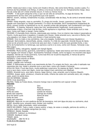 AJIMU: Veste azul claro e rosa. Come com Oxalá e Omulú, não come bicho fêmea, exceto a pata. É a
senhora da fecundidade e do feitiço, é velha e vira bruxa na beira do rio. Temperamento meigo. Seus
fios de conta são em cristal amarelo escuro. É mais ou menos nova.
IYAOMI: É ela quem pergunta a Exu o que vai ser dito ao consulente, no jogo de búzios. No
assentamento de Exu tem uma quartinha que é de Iyaomi.
ABOTO: Jovem, vaidosa, fundamento no poço, considerada mãe de Ibeji, fio de conta é amarelo leitoso
bem claro.
OPARA: Veste amarelo, rosa ou vermelho. É o braço do trovão. Jovem, guerreira e vaidosa. Tem
ligação com Oya/Ogún ou Xangô (somente). É a Oxún da estradas. Ela é companheira inseparável de
Onira, comem juntas no bambuzal ou no rio, quando juntas são perigosas, tem fundamento com Egun.
AJAGURÁ: É violenta, feiticeira, nasce dos rios, temperamento impetuoso, muito guerreira,
relacionada a Ogún, é terrível rival de Oya, muito agressiva e orgulhosa. Veste amarelo ouro e rosa
claro. Come com Ogún e Xangô. Come coelha.
YEYEOKE: É chamada Oxún menina, relacionada aos montes. Vive no interior das matas é associada as
Yiamin, muito guerreira e caçadora, é casada com Oxossi. Veste amarelo ouro, usa arco e flecha, traz
uma espada e um leque. Come com Oxossi e Yewà somente caça.
IPONDÁ: Vive no mato e nos cemitérios. Usa uma espada, fundamento com Oxossi Ibualamo e
Obaluaê. Namoradeira, desconfiada, astuta, violenta. É a mãe de Logunedé. Grande Deusa de Ijexá,
veste-se de amarelo ouro e na barra da saia azul claro. A pata é uma de suas grandes Kizila, o seu
bicho de fundamento é a tartaruga, que aprecia a carne e os ovos, come com Oxossi, Yemanjá e seu
filho Logun.
YEYEOGÁ: Velha, rabugenta, ligação com Xangô Ogodo.
YEYEKARE: Muito bonita, guerreira, autoritária e agressiva. Veste saia branca com forro amarelo claro.
Tem ligação com Oxossi e Ogún. Acompanha Yemanjá e Oxalá, come na lagoa e no encontro das água
salgadas. Devido ser muito guerreira, numa luta feriu-se na perna esquerda, é manca da perna
esquerda e come bichos fêmeas.
YEYEPETU: Culto extinto no Brasil.
YEYEOBA: Ligada a Xangô.
ALOKE: Ligação com Yemanjá.
OGBO: É relacionada ao parto e ao nascimento do feto. É a origem de Oxún, seu culto é realizado nas
nascentes dos rios. Veste o amarelo ouro e azul claro, come com Oxalá e Yemanjá.
AYILA OU YALA: É avó das Oxún, muito poderosa e guerreira, foi esposa de Ogún. Veste o amarelo
ouro e azul claro, come com Ogún, mora nas matas e tem caminhos com Obaluaê.
CORES: Amarelo ouro, azul claro, branco, bege (Ijimu), rosa, amarelo, azul e branco (Opará).
COMIDA: Acaçá, ipeté, omolocun, inhame da costa, inhame da costa com camarão seco, obi, orogbo,
uado, acará no azeite doce.
DIA DA SEMANA: Sábado.
DATA: 8 de dezembro.
FRUTAS: Todas as frutas doces, inclusive manga rosa e carlotinha com açúcar cristal.
FOLHAS:
Colônia
Omi
Negamina
Macaca
Mutamba
Folha da fortuna
Folha da costa
Canela de macaco
Bredo sem espinho
Catinga de mulata
Erva de Santa Luzia
Rama de leite
Folha de Ioko
Levante
Bredo sem espinho
Oripepe
BEBIDAS: Água de rio com essência de flor de laranjeira, mel com água de poço ou cachoeira, aluá.
ILEKÉ: Amarelo ouro, amarelo claro, âmbar com marfim.
METAL: Ouro, latão amarelado, cobre amarelado.
PARTE DO CORPO: Todo o rosto, o baixo ventre, o baço, às vezes o coração, patrona do ventre, a
terceira visão e a circulação sanguínea (os rios).
SÍMBOLO: Abebé, Espada.
SACERDOTE: Iyalosun ou Amolosun
CARGOS: Qualquer cargo.
TOQUE: Ijexá.
SAUDAÇÃO: ORI YE YE O
FI DE RI O MÁ (Opará)
Orê Yeyê ô!

 