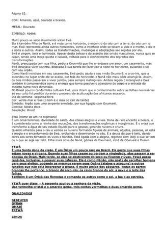 Página 62:
COR: Amarelo, azul, dourado e branco.
METAL: Dourado
SÍMBOLO: Abébé.
Muito pouco se sabe atualmente sobre Ewá.
Ela é também filha de Nanã, e é vista como horizonte, o encontro do céu com a terra, do céu com o
mar. Ewá representa ainda outros horizontes, como a interface onde se tocam a vida e a morte, o dia e
a noite e outros. Assim, todas as transformações, mudanças e adaptações sao regidas por ela.
Ewá é virgem, bela e iluminada. Apesar desta beleza e do assédio dos orixás masculinos, nunca quis se
casar, sendo uma moça quieta e isolada, voltada para o conhecimento dos segredos das
transformações.
Nanã, preocupada com sua filha, pediu a Orunmilá que lhe arranjasse um amor, um casamento, mas
Ewá desejava viver sozinha, dedicada à sua tarefa de fazer cair a noite no horizonte, puxando o sol
com seu arpão.
Como Nanã insistisse em seu casamento, Ewá pediu ajuda a seu irmão Oxumarê, o arco-íris, que a
escondeu no lugar onde ele se acaba, por trás do horizonte, e Nanã não mais pôde alcançá-la. Assim,
os dois irmãos passaram a viver juntos, para sempre inatingíveis. Ambos regem o intangível e Ewá
também é compreendida como a energia que torna possível o abandono do corpo e a entrada do
espírito numa nova dimensão.
No Brasil poucos candomblés cultuam Ewá, pois dizem que o conhecimento sobre as folhas necessárias
ao seu culto foi perdido durante o processo de aculturação dos africanos escravos.
Dia da semana: segunda-feira
Cor: verde-mar e rosa (o tom é o rosa do cair da tarde)
Símbolo: Arpão com uma serpente enrolada, por sua ligação com Oxumarê.
Comida: batata doce.
Saudação: Rirró!
EWÁ (nome de um rio nigeriano)
É um orixá feminino, divindade do canto, das coisas alegres e vivas. Dona de raro encanto e beleza, e
é considerada como a rainha das mutações, das transformações orgânicas e inorgânicas. É o orixá que
transforma a água de seu estado líquido para o gasoso, gerando nuvens e chuva.
Quando olhamos para o céu e vemos as nuvens formando figuras de animais, objetos, pessoas, ali está
a magia e o encantamento de Ewá, evoluindo e desenhando no céu. É a deusa do que é belo, dando
cores aos seres tornando-os vivos e bonitos. Está ligada com a alegria, regendo com Ibeji o que se tem
ou o que se seja ser feliz. Filha mais nova de Nanã, gêmea de Oxumaré, irmã de Obaluaiê e Ossain.
YEWÀ
É uma Santa dona da visão. É um Òrixá um pouco raro no Brazil. Ela gosta que suas filhas
sejam novas e virgens. Quando suas filhas casam ou perdem a virgindade, elas passam a ser
adoxùu da Òxún. Mais tarde, se elas se abstiverem do sexo ou ficarem viúvas, Yewá passa
regê-las, inclusive, a possuir suas cabeças. Ela é como Nànãn, não gosta de escolher homens
para seus eleitos, podendo os mesmos serem seus Ogãns (alabes e axoguns) e outras
funções que não seja incorporar a Deusa. É muito amiga dos pássaros. Todas as partes
brancas lhe pertence, o branco do arco-iris, os raios branco do sol, a neve e o leite das
folhas.
Também é um Òrixá das florestas e comanda os astros como o sol, a lua e as estrelas.
YEWÀ quer dizer: - A serpente azul ou a senhora da visão.
Usa vermelho cristal e o amarelo gema, três contas vermelhas e duas amarelo gema.
QUALIDADES
GEBEUYIN
GYRAN
OMAJÉ
EREWÁ
LENDA

 
