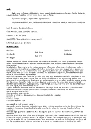 OYÁ:
Oyá é uma ninfa que está ligada às águas através das tempestades. Sendo a Rainha do Vento,
provoca tufões, furacões, em fim vários danos aqui na Terra.
É guerreira corajosa, representa a agressividade.
Segundo suas lendas, Oyá tem domínio da espada, do escudo, da caça, do búfalo d dos Eguns.
PAÓ: O mesmo das demais Iabás.
COR: Amarelo, rosa, vermelho e branco.
ANIMAIS: Caça em geral.
SAUDAÇÃO: “Eparrei Oyá! Oyá mesan orun!”.
SÍMBOLO: espada e o Erû-kerê.
QUALIDADES:
Oyá Topé

Oyá Seno
Oyá Onira

Oyá Egbalá

Oyá Gunãn
Oyá Sirê
Oyá Bagan

Iansã é a força dos ventos, dos furacões, das brisas que acalmam, das coisas que passam como o
vento, dos amores efêmeros, sensuais, das tempestades, que assolam a existência mas não duram
para sempre.
Iansã ajudava Ogum na forja dos metais, soprando o fogo com o fole para aviva-lo mais e mais, e
assim fabricarem mais ferramentas para trabalhar o mundo e armas para as guerras de que ambos
tanto gostavam. Por seu temperamento livre e guerreiro, Iansã era uma companheira perfeita para
Ogum. Diz o mito que Iansã não podia ter filhos, por isso adotou Logun-Edé, filho abandonado por
Oxum, e o criou durante algum tempo.
Diz o mito, também , que Iansã era tão linda que, para fugir ao assédio masculino vestia-se com uma
pele de búfalo, e saía para a guerra. Que era amiga tão leal que foi ela a primeira a realizar uma
cerimonia de encaminhamento da alma de um amigo caçador ao orum (céu). Iansã não parava jamais.
Um dia em que Xangô foi visitar seu irmão Ogum e encomendar-lhe armas para a guerra, Iansã
(também conhecida como Oyá) apaixonou-se por Xangô, e partiu para viver com ele, deixando LogunEdé com Ogum, que terminaria de criá-lo.
A partir de então, tornou-se uma das três esposas de Xangô e com ele reina e luta, enviando seus
ventos para limpar o mundo e anunciando a chegada dos raios e trovões de seu amado.
Dia da semana: quarta-feira
Cor: vermelho, rosa, marrom
Símbolo: eruxin (rabo de cavalo, signo de poder ioruba) obé (espada)
Número: 9
Comida: acarajé
Saudação: Eparrei, Oyá!
OIA-IANSÃ ou OYÁ (mesan: "nove")
Oia-Iansã é o orixá de um rio conhecido como Níger, cujo nome original em iorubá é Oyá. Deusa da
espada do fogo, dona da paixão, Oia-Iansã é a rainha dos raios, dos ciclones, furacões, tufões,
vendavais.
Orixá do fogo, guerreira e poderosa. Mãe dos eguns, guia dos espíritos desencarnados, senhora do
cemitério.
Orixá da provocação e do ciúme. Paixão violenta , que corrói, que cria sentimentos de loucura, que cria
o desejo de possuir, o desejo sexual. É a volúpia, o clímax. Ela é o desejo incontido, o sentimento mais
forte que a razão. A frase "estou apaixonado" tem a presença e a regência de Oia-Iansã, que é o orixá
que faz nossos corações baterem com mais força e cria em nossas mentes os sentimentos mais

 