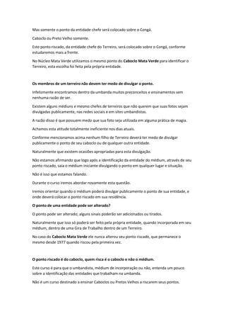 Mas somente o ponto da entidade chefe será colocado sobre o Congá.
Caboclo ou Preto Velho somente.
Este ponto riscado, da entidade chefe do Terreiro, será colocado sobre o Congá, conforme
estudaremos mais a frente.
No Núcleo Mata Verde utilizamos o mesmo ponto do Caboclo Mata Verde para identificar o
Terreiro, esta escolha foi feita pela própria entidade.
Os membros de um terreiro não devem ter medo de divulgar o ponto.
Infelizmente encontramos dentro da umbanda muitos preconceitos e ensinamentos sem
nenhuma razão de ser.
Existem alguns médiuns e mesmo chefes de terreiros que não querem que suas fotos sejam
divulgadas publicamente, nas redes sociais e em sites umbandistas.
A razão disso é que possuem medo que sua foto seja utilizada em alguma prática de magia.
Achamos esta atitude totalmente ineficiente nos dias atuais.
Conforme mencionamos acima nenhum filho de Terreiro deverá ter medo de divulgar
publicamente o ponto de seu caboclo ou de qualquer outra entidade.
Naturalmente que existem ocasiões apropriadas para esta divulgação.
Não estamos afirmando que logo após a identificação da entidade do médium, através de seu
ponto riscado, saia o médium iniciante divulgando o ponto em qualquer lugar e situação.
Não é isso que estamos falando.
Durante o curso iremos abordar novamente esta questão.
Iremos orientar quando o médium poderá divulgar publicamente o ponto de sua entidade, e
onde deverá colocar o ponto riscado em sua residência.
O ponto de uma entidade pode ser alterado?
O ponto pode ser alterado; alguns sinais poderão ser adicionados ou tirados.
Naturalmente que isso só poderá ser feito pela própria entidade, quando incorporada em seu
médium, dentro de uma Gira de Trabalho dentro de um Terreiro.
No caso do Caboclo Mata Verde ele nunca alterou seu ponto riscado, que permanece o
mesmo desde 1977 quando riscou pela primeira vez.
O ponto riscado é do caboclo, quem risca é o caboclo e não o médium.
Este curso é para que o umbandista, médium de incorporação ou não, entenda um pouco
sobre a identificação das entidades que trabalham na umbanda.
Não é um curso destinado a ensinar Caboclos ou Pretos Velhos a riscarem seus pontos.
 