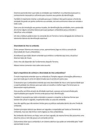 Estamos querendo dizer que todas as entidades que trabalham na umbanda já possuem o
conhecimento necessário e suficiente para riscarem seus pontos de identificação.
Também é importante chamar a atenção para que o médium não queira passar a frente da
entidade forçando um ponto conforme sua vontade, isto seria animismo e deve ser evitado a
todo custo.
Este curso de introdução aos pontos riscados, de identificação das entidades, tem a pretensão
de ensinar alguns conceitos básicos para que qualquer umbandista possa entender e
identificar uma entidade.
Um dia o médium poderá estar no comando de um Terreiro e terá a obrigação de conhecer os
elementos básicos da identificação espiritual.
Diversidade de ritos na umbanda.
Como sempre fazemos em nossos cursos, apresentamos logo no início o conceito de
diversidade de rituais umbandistas.
Acreditamos que todos devem entender que embora a umbanda seja única, ela possui
diversos tipos de rituais.
Estes ritos vão depender dos fundamentos daquele Terreiro.
Abaixo iremos comentar mais sobre este assunto.
Qual a importância de conhecer a diversidade de ritos umbandistas?
É muito importante entender que na umbanda os Templos seguem orientações diferentes e
que nem tudo que é certo em determinada casa é correto em outra casa.
É necessário que o umbandista entenda que esta diversidade de ritos é uma oportunidade que
a espiritualidade nos oferece para que cada um escolha o melhor lugar (Terreiro) para se
desenvolver espiritualmente.
Esta escolha será feita através da afinidade espiritual, a pessoa será encaminhada pela
espiritualidade para aquele Terreiro onde possua mais identificação.
Também é necessário que todos entendam e passem a respeitar as diversas formas que
existem de cultuar o sagrado, respeitando todas as casas de umbanda.
Isso não significa que não existem limites para as práticas realizadas dentro de uma Tenda de
Umbanda.
Existem princípios básicos que devem ser seguidos e respeitados por todos os Terreiros de
Umbanda, mas isso não limita e nem engessa os ritos umbandistas.
Na Umbanda não temos um Papa, nem um livro sagrado, da mesma forma não possuímos uma
doutrina única e nem tão pouco um comando central.
Costumamos dizer que a umbanda é um sistema aberto e que pode ser entendido pela “rede”
apresentada na aula.
 