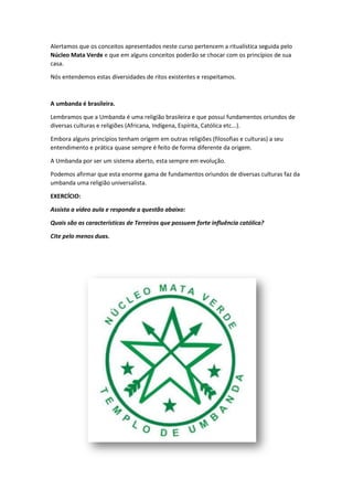 Alertamos que os conceitos apresentados neste curso pertencem a ritualística seguida pelo
Núcleo Mata Verde e que em alguns conceitos poderão se chocar com os princípios de sua
casa.
Nós entendemos estas diversidades de ritos existentes e respeitamos.
A umbanda é brasileira.
Lembramos que a Umbanda é uma religião brasileira e que possui fundamentos oriundos de
diversas culturas e religiões (Africana, Indígena, Espírita, Católica etc...).
Embora alguns princípios tenham origem em outras religiões (filosofias e culturas) a seu
entendimento e prática quase sempre é feito de forma diferente da origem.
A Umbanda por ser um sistema aberto, esta sempre em evolução.
Podemos afirmar que esta enorme gama de fundamentos oriundos de diversas culturas faz da
umbanda uma religião universalista.
EXERCÍCIO:
Assista a vídeo aula e responda a questão abaixo:
Quais são as características de Terreiros que possuem forte influência católica?
Cite pelo menos duas.
 