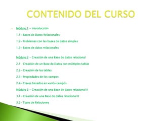 Módulo 1 - Introducción1.1- Bases de Datos Relacionales1.2- Problemas con las bases de datos simples1.3- Bases de datos relacionalesMódulo 2 - Creación de una Base de datos relacional2.1 Creación de un Base de Datos con múltiples tablas2.2- Creación de las tablas2.3- Propiedades de los campos2.4- Claves basados en varios camposMódulo 3 - Creación de una Base de datos relacional II3.1- Creación de una Base de datos relacional II3.2- Tipos de RelacionesCONTENIDO DEL CURSO