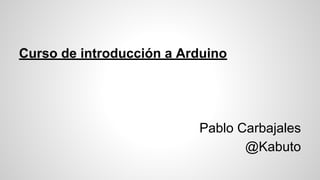 Curso de introducción a Arduino
Pablo Carbajales
@Kabuto
 