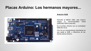 Placas Arduino: Los hermanos mayores...
Arduino DUE
Parecido al MEGA 2560, este Arduino
integra
un
microcontrolador
Atmel
SAM3X8E ARM Cortex-M3.
Es el primero Arduino con un controlador
ARM DE 32 bit.
Una de sus características importantes es
que corre a 3.3V, a diferencia de las
demás placas Arduino.

 