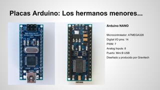 Placas Arduino: Los hermanos menores...
Arduino NANO
Microcontrolador: ATMEGA328
Digital I/O pins: 14
PWM: 7
Analog Inputs: 8
Puerto: Mini B USB
Diseñado y producido por Gravitech

 