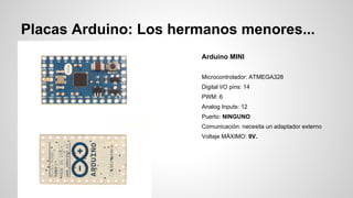Placas Arduino: Los hermanos menores...
Arduino MINI
Microcontrolador: ATMEGA328
Digital I/O pins: 14
PWM: 6
Analog Inputs: 12
Puerto: NINGUNO
Comunicación: necesita un adaptador externo
Voltaje MÁXIMO: 9V.

 