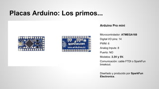 Placas Arduino: Los primos...
Arduino Pro mini
Microcontrolador: ATMEGA168
Digital I/O pins: 14
PWM: 6
Analog Inputs: 8
Puerto: NO
Modelos: 3.3V y 5V.
Comunicación: cable FTDI o SparkFun
breakout.
Diseñado y producido por SparkFun
Electronics.

 