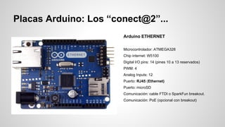 Placas Arduino: Los “conect@2”...
Arduino ETHERNET
Microcontrolador: ATMEGA328
Chip internet: W5100
Digital I/O pins: 14 (pines 10 a 13 reservados)
PWM: 4
Analog Inputs: 12
Puerto: RJ45 (Ethernet)
Puerto: microSD
Comunicación: cable FTDI o SparkFun breakout.
Comunicación: PoE (opcional con breakout)

 