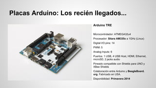 Placas Arduino: Los recién llegados...
Arduino TRE
Microcontrolador: ATMEGA32u4
Procesador: Sitara AM335x a 1GHz (Linux)
Digital I/O pins: 14
PWM: 5
Analog Inputs: 6
Puertos: 1 USB, 4 USB Host, HDMI, Ethernet,
microSD, 2 jacks audio
Pineado compatible con Shields para UNO y
XBee Shields
Colaboración entre Arduino y BeagleBoard.
org. Fabricado en USA.
Disponibilidad: Primavera 2014

 
