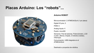 Placas Arduino: Los “robots”...
Arduino ROBOT
Microcontrolador: 2 ATMEGA32u4 (1 por placa)
Digital I/O pins: 5
PWM: 6
Analog Inputs: 4
Puerto: microSD
Sensores: Pad de botones, Potenciómetro, LCD
a color, altavoz, brújula, 2 motores (ruedas),
infrarrojos.
Comunicación: USB integrada en el
ATMEGA32u4
Destinado a proyectos de robótica.

 