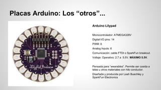 Placas Arduino: Los “otros”...
Arduino Lilypad
Microcontrolador: ATMEGA328V
Digital I/O pins: 14
PWM: 6
Analog Inputs: 6
Comunicación: cable FTDI o SparkFun breakout.
Voltaje: Operativo: 2.7 a 5.5V. MÁXIMO 5.5V.
Pensada para “wearables”. Permite ser cosida a
telas u otros materiales con hilo conductor.
Diseñada y producida por Leah Buechley y
SparkFun Electronics

 