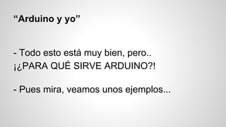 “Arduino y yo”

- Todo esto está muy bien, pero..
¡¿PARA QUÉ SIRVE ARDUINO?!
- Pues mira, veamos unos ejemplos...

 