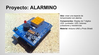 Proyecto: ALARMINO
Idea: crear una especie de
temporizador con alarma.
Componentes: Display de 7 dígitos
LED, zumbador, LED, botones
pulsadores y resistencias
Material: Arduino UNO y Proto Shield

 