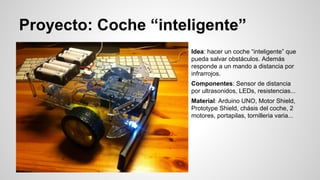 Proyecto: Coche “inteligente”
Idea: hacer un coche “inteligente” que
pueda salvar obstáculos. Además
responde a un mando a distancia por
infrarrojos.
Componentes: Sensor de distancia
por ultrasonidos, LEDs, resistencias...
Material: Arduino UNO, Motor Shield,
Prototype Shield, chásis del coche, 2
motores, portapilas, tornilleria varia...

 