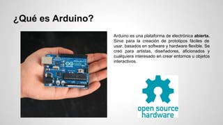 ¿Qué es Arduino?
Arduino es una plataforma de electrónica abierta.
Sirve para la creación de prototipos fáciles de
usar, basados en software y hardware flexible. Se
creó para artistas, diseñadores, aficionados y
cualquiera interesado en crear entornos u objetos
interactivos.

 