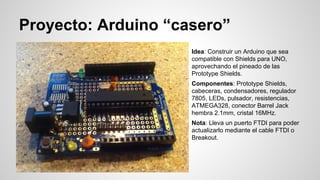 Proyecto: Arduino “casero”
Idea: Construir un Arduino que sea
compatible con Shields para UNO,
aprovechando el pineado de las
Prototype Shields.
Componentes: Prototype Shields,
cabeceras, condensadores, regulador
7805, LEDs, pulsador, resistencias,
ATMEGA328, conector Barrel Jack
hembra 2.1mm, cristal 16MHz.
Nota: Lleva un puerto FTDI para poder
actualizarlo mediante el cable FTDI o
Breakout.

 
