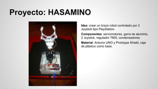 Proyecto: HASAMINO
Idea: crear un brazo robot controlado por 2
Joystick tipo PlayStation.
Componentes: servomotores, garra de aluminio,
2 Joystick, regulador 7805, condensadores.
Material: Arduino UNO y Prototype Shield, caja
de plástico como base.

 