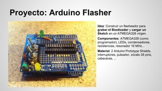 Proyecto: Arduino Flasher
Idea: Construir un flasheador para
grabar el Bootloader y cargar un
Sketch en un ATMEGA328 vírgen.
Componentes: ATMEGA328 (como
programador), LEDs, condensadores,
resistencias, resonador 16 MHz...
Material: 2 Arduino Prototype Shields,
interruptores, pulsador, zócalo 28 pins,
cabeceras, ...

 
