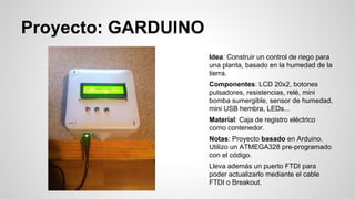 Proyecto: GARDUINO
Idea: Construir un control de riego para
una planta, basado en la humedad de la
tierra.
Componentes: LCD 20x2, botones
pulsadores, resistencias, relé, mini
bomba sumergible, sensor de humedad,
mini USB hembra, LEDs...
Material: Caja de registro eléctrico
como contenedor.
Notas: Proyecto basado en Arduino.
Utilizo un ATMEGA328 pre-programado
con el código.
Lleva además un puerto FTDI para
poder actualizarlo mediante el cable
FTDI o Breakout.

 