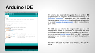 Arduino IDE
Un entorno de desarrollo integrado, llamado también IDE
(sigla en inglés de integrated development environment), es un
programa informático compuesto por un conjunto de
herramientas de programación. Puede dedicarse en exclusiva
a un solo lenguaje de programación o bien puede utilizarse
para varios.

Un IDE es un entorno de programación que ha sido
empaquetado como un programa de aplicación; es decir,
consiste en un editor de código, un compilador, un depurador y
un constructor de interfaz gráfica (GUI). Los IDE’s pueden ser
aplicaciones por sí solas o pueden ser parte de aplicaciones
existentes.

El Arduino IDE está disponible para Windows, Mac OS X y
Linux.

 