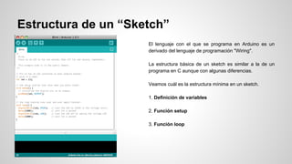 Estructura de un “Sketch”
El lenguaje con el que se programa en Arduino es un
derivado del lenguaje de programación "Wiring".
La estructura básica de un sketch es similar a la de un
programa en C aunque con algunas diferencias.
Veamos cuál es la estructura mínima en un sketch.
1. Definición de variables
2. Función setup
3. Función loop

 