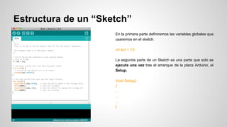 Estructura de un “Sketch”
En la primera parte definiremos las variables globales que
usaremos en el sketch.
int led = 13;
La segunda parte de un Sketch es una parte que solo se
ejecuta una vez tras el arranque de la placa Arduino, el
Setup.
Void Setup()
{
...
...
...
}

 