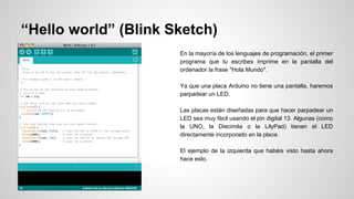“Hello world” (Blink Sketch)
En la mayoría de los lenguajes de programación, el primer
programa que tu escribes imprime en la pantalla del
ordenador la frase "Hola Mundo".
Ya que una placa Arduino no tiene una pantalla, haremos
parpadear un LED.
Las placas están diseñadas para que hacer parpadear un
LED sea muy fácil usando el pin digital 13. Algunas (como
la UNO, la Diecimila o la LilyPad) tienen el LED
directamente incorporado en la placa.
El ejemplo de la izquierda que habéis visto hasta ahora
hace esto.

 
