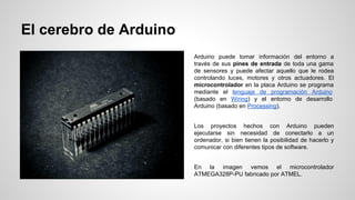 El cerebro de Arduino
Arduino puede tomar información del entorno a
través de sus pines de entrada de toda una gama
de sensores y puede afectar aquello que le rodea
controlando luces, motores y otros actuadores. El
microcontrolador en la placa Arduino se programa
mediante el lenguaje de programación Arduino
(basado en Wiring) y el entorno de desarrollo
Arduino (basado en Processing).
Los proyectos hechos con Arduino pueden
ejecutarse sin necesidad de conectarlo a un
ordenador, si bien tienen la posibilidad de hacerlo y
comunicar con diferentes tipos de software.
En la imagen vemos el microcontrolador
ATMEGA328P-PU fabricado por ATMEL.

 