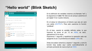 “Hello world” (Blink Sketch)
En la definición de variables creamos una llamada “led” y
le asignamos el valor 13. Esto es así porque usaremos el
pin digital 13 en nuestro Arduino.
En el setup le indicaremos al Arduino que ese pin será
una salida (OUTPUT). Para esto usaremos la función
“pinMode”.
En el loop, usando la variable definida antes, lo que
haremos es poner el pin 13 en HIGH, es decir,
aplicaremos 5v en el pin.
Esperamos 1 segundo y repetimos la operación esta vez
apagando el pin, lo pondremos en estado LOW o 0v.
Antes de acabar volvemos a esperar 1 segundo y como la
función loop acaba aquí vuelve automáticamente al
principio poniendo de nuevo el pin en HIGH.

 