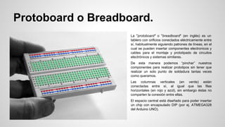 Protoboard o Breadboard.
La "protoboard" o "breadboard" (en inglés) es un
tablero con orificios conectados eléctricamente entre
sí, habitualmente siguiendo patrones de líneas, en el
cual se pueden insertar componentes electronicos y
cables para el montaje y prototipado de circuitos
electrónicos y sistemas similares.
De esta manera podemos “pinchar” nuestros
componentes para realizar prototipos sin tener que
realizar un solo punto de soldadura tantas veces
como queramos.
Las columnas verticales (en verde) están
conectadas entre sí, al igual que las filas
horizontales (en rojo y azúl), sin embargo éstas no
comparten la conexión entre ellas.
El espacio central está diseñado para poder insertar
un chip con encapsulado DIP (por ej. ATMEGA328
del Arduino UNO).

 