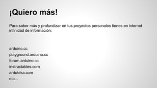 ¡Quiero más!
Para saber más y profundizar en tus proyectos personales tienes en internet
infinidad de información:

arduino.cc
playground.arduino.cc
forum.arduino.cc
instructables.com
arduteka.com
etc...

 