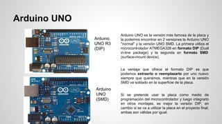 Arduino UNO
Arduino
UNO R3
(DIP)

Arduino UNO es la versión más famosa de la placa y
la podemos encontrar en 2 versiones la Arduino UNO
"normal" y la versión UNO SMD. La primera utiliza el
microcontrolador ATMEGA328 en formato DIP (Dual
in-line package) y la segunda en formato SMD
(surface-mount device).
La ventaja que ofrece el formato DIP es que
podemos extraerlo o reemplazarlo por uno nuevo
siempre que queramos, mientras que en la versión
SMD va soldado en la superficie de la placa.

Arduino
UNO
(SMD)

Si se pretende usar la placa como medio de
programación del microcontrolador y luego integrarlo
en otros montajes, es mejor la versión DIP, en
cambio si se va a utilizar la placa en el proyecto final,
ambas son válidas por igual.

 