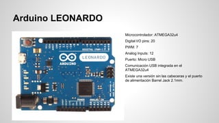 Arduino LEONARDO
Microcontrolador: ATMEGA32u4
Digital I/O pins: 20
PWM: 7
Analog Inputs: 12
Puerto: Micro USB
Comunicación USB integrada en el
ATMEGA32u4
Existe una versión sin las cabeceras y el puerto
de alimentación Barrel Jack 2.1mm.

 